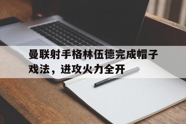 爱游戏体育官方-曼联射手格林伍德完成帽子戏法，进攻火力全开()  第1张